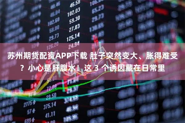 苏州期货配资APP下载 肚子突然变大、胀得难受？小心是肝腹水！这 3 个诱因藏在日常里