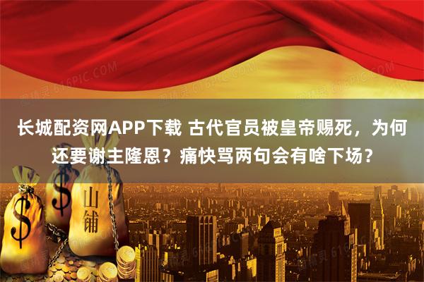 长城配资网APP下载 古代官员被皇帝赐死，为何还要谢主隆恩？痛快骂两句会有啥下场？