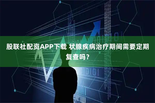 股联社配资APP下载 状腺疾病治疗期间需要定期复查吗？