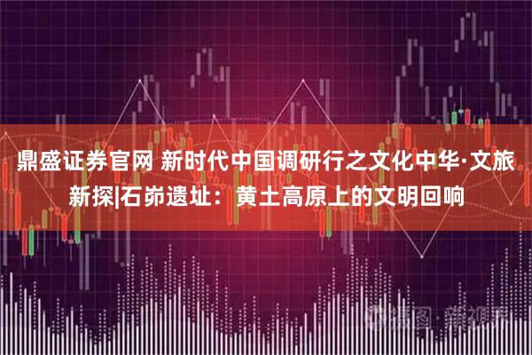 鼎盛证券官网 新时代中国调研行之文化中华·文旅新探|石峁遗址：黄土高原上的文明回响