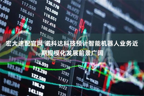 宏大速配官网 诺科达科技预计智能机器人业务近期规模化发展前景广阔