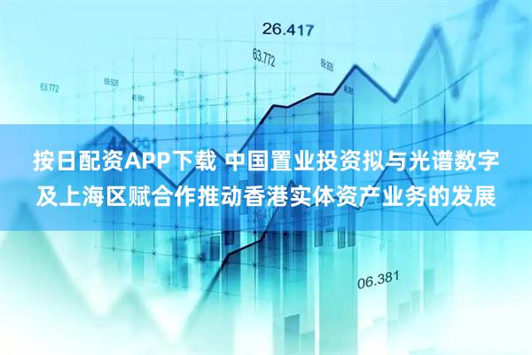 按日配资APP下载 中国置业投资拟与光谱数字及上海区赋合作推动香港实体资产业务的发展