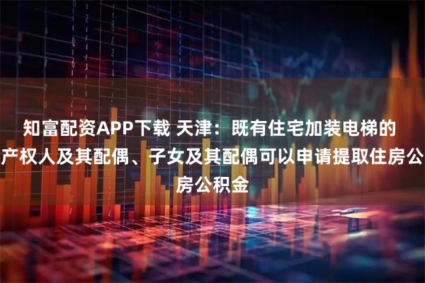 知富配资APP下载 天津：既有住宅加装电梯的 房屋产权人及其配偶、子女及其配偶可以申请提取住房公积金