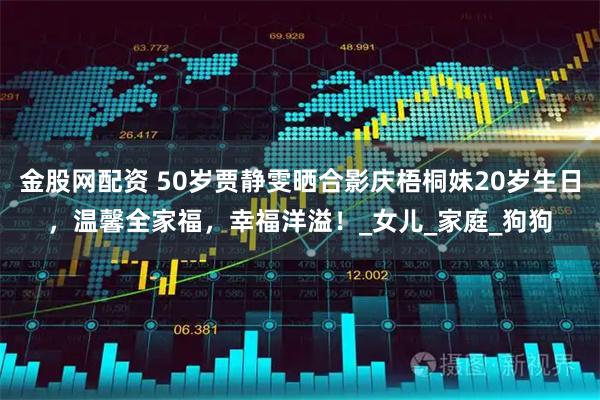 金股网配资 50岁贾静雯晒合影庆梧桐妹20岁生日，温馨全家福，幸福洋溢！_女儿_家庭_狗狗