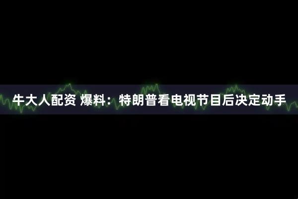 牛大人配资 爆料：特朗普看电视节目后决定动手