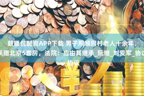 鼓腰包配资APP下载 男子照顾同村老人十余年，获赠北京5套房，法院：应由其继承_阮维_刘爱军_协议
