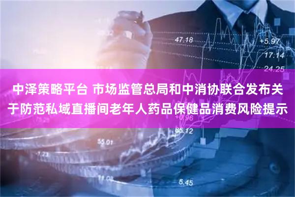 中泽策略平台 市场监管总局和中消协联合发布关于防范私域直播间老年人药品保健品消费风险提示