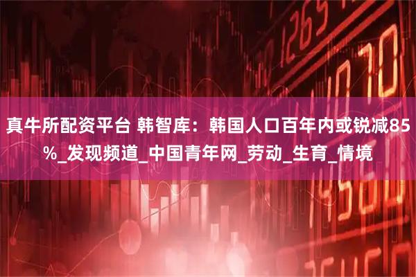 真牛所配资平台 韩智库：韩国人口百年内或锐减85%_发现频道_中国青年网_劳动_生育_情境