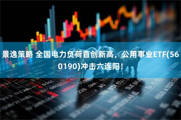 景逸策略 全国电力负荷首创新高，公用事业ETF(560190)冲击六连阳！