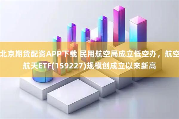 北京期货配资APP下载 民用航空局成立低空办，航空航天ETF(159227)规模创成立以来新高