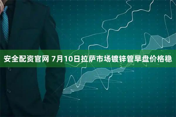 安全配资官网 7月10日拉萨市场镀锌管早盘价格稳