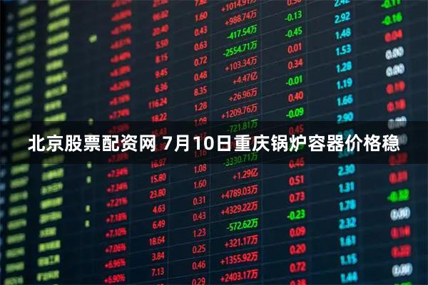 北京股票配资网 7月10日重庆锅炉容器价格稳
