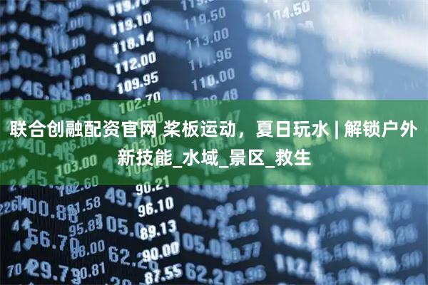 联合创融配资官网 桨板运动，夏日玩水 | 解锁户外新技能_水域_景区_救生