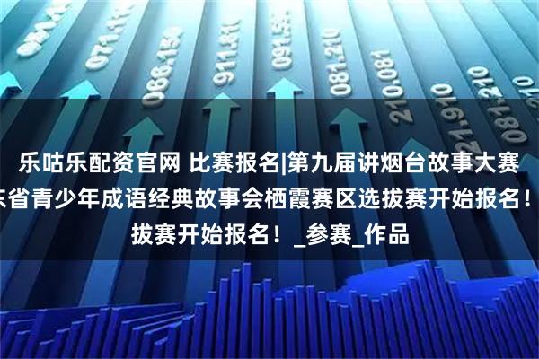 乐咕乐配资官网 比赛报名|第九届讲烟台故事大赛暨2025山东省青少年成语经典故事会栖霞赛区选拔赛开始报名！_参赛_作品