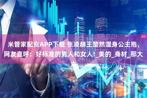 米管家配资APP下载 张凌赫王楚然湿身公主抱，网友直呼：好标准的男人和女人!_美的_身材_那大