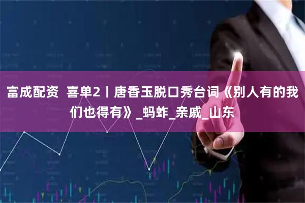 富成配资  喜单2丨唐香玉脱口秀台词《别人有的我们也得有》_蚂蚱_亲戚_山东