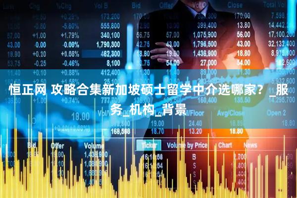 恒正网 攻略合集新加坡硕士留学中介选哪家？_服务_机构_背景