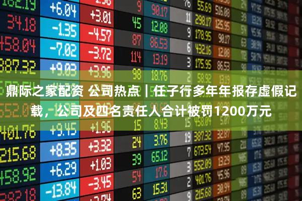 鼎际之家配资 公司热点｜任子行多年年报存虚假记载，公司及四名责任人合计被罚1200万元