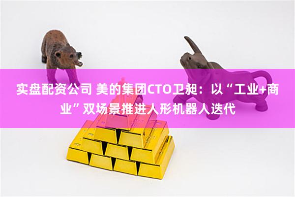 实盘配资公司 美的集团CTO卫昶：以“工业+商业”双场景推进人形机器人迭代