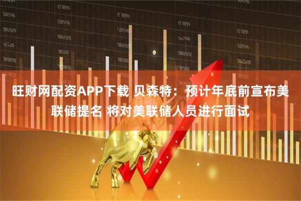 旺财网配资APP下载 贝森特：预计年底前宣布美联储提名 将对美联储人员进行面试