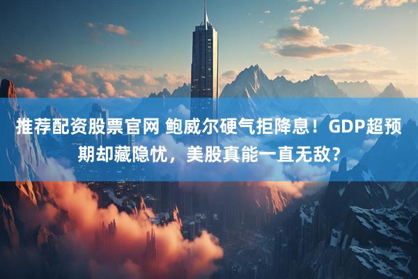 推荐配资股票官网 鲍威尔硬气拒降息！GDP超预期却藏隐忧，美股真能一直无敌？