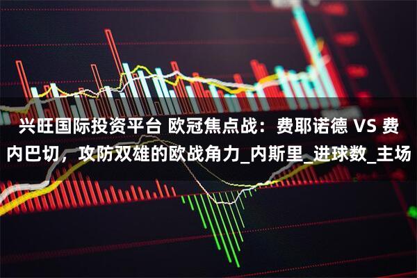 兴旺国际投资平台 欧冠焦点战：费耶诺德 VS 费内巴切，攻防双雄的欧战角力_内斯里_进球数_主场