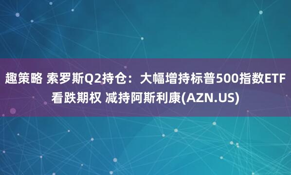 趣策略 索罗斯Q2持仓：大幅增持标普500指数ETF看跌期权 减持阿斯利康(AZN.US)