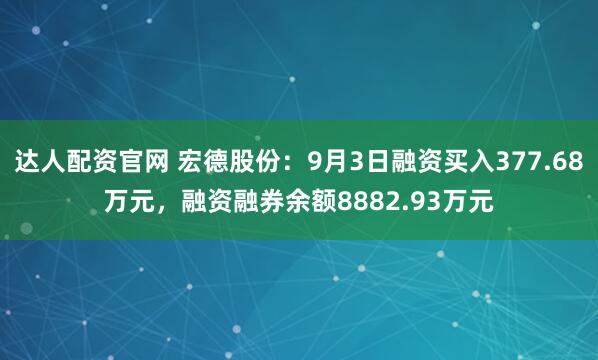 达人配资官网 宏德股份：9月3日融资买入377.68万元，融资融券余额8882.93万元
