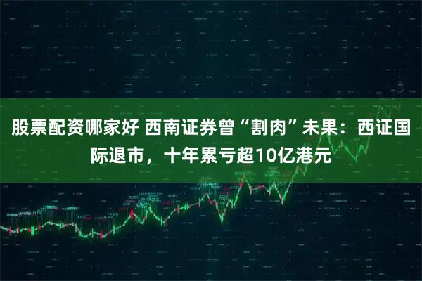 股票配资哪家好 西南证券曾“割肉”未果：西证国际退市，十年累亏超10亿港元