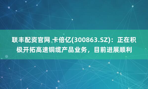 联丰配资官网 卡倍亿(300863.SZ)：正在积极开拓高速铜缆产品业务，目前进展顺利