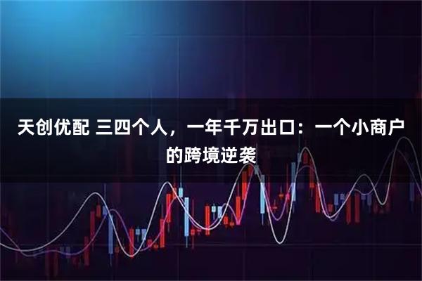 天创优配 三四个人，一年千万出口：一个小商户的跨境逆袭