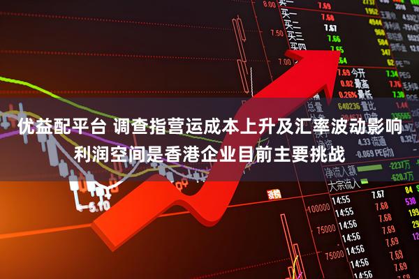 优益配平台 调查指营运成本上升及汇率波动影响利润空间是香港企业目前主要挑战