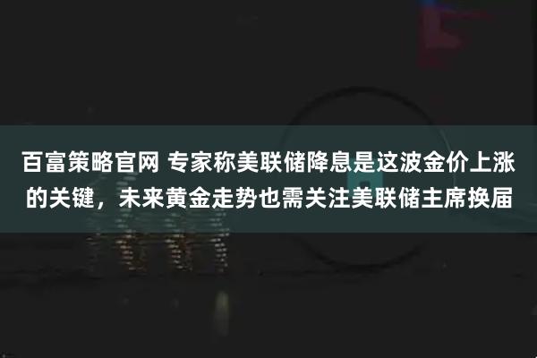 百富策略官网 专家称美联储降息是这波金价上涨的关键，未来黄金走势也需关注美联储主席换届