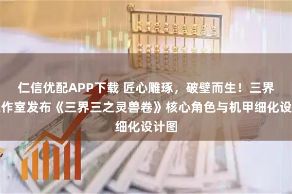 仁信优配APP下载 匠心雕琢，破壁而生！三界三工作室发布《三界三之灵兽卷》核心角色与机甲细化设计图