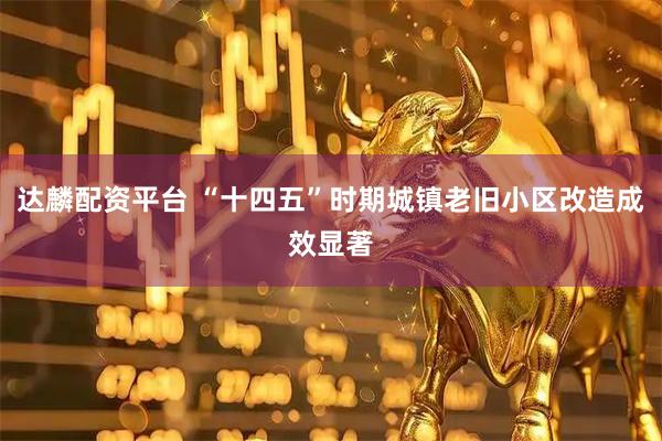 达麟配资平台 “十四五”时期城镇老旧小区改造成效显著