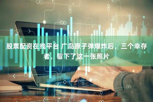 股票配资在线平台 广岛原子弹爆炸后，三个幸存者，留下了这一张照片