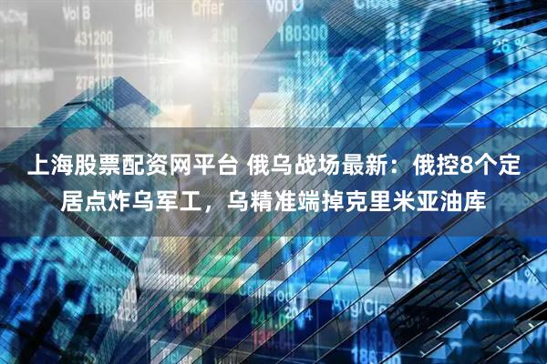 上海股票配资网平台 俄乌战场最新：俄控8个定居点炸乌军工，乌精准端掉克里米亚油库