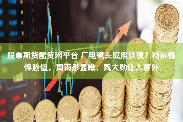 股票期货配资网平台 广电镜头成照妖镜？杨幂憔悴脸僵，周雨彤显嫩，魏大勋让人意外