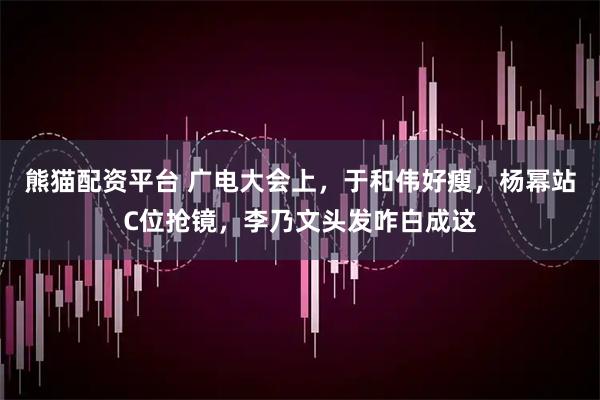 熊猫配资平台 广电大会上，于和伟好瘦，杨幂站C位抢镜，李乃文头发咋白成这