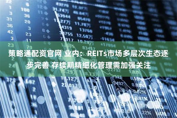 策略通配资官网 业内：REITs市场多层次生态逐步完善 存续期精细化管理需加强关注