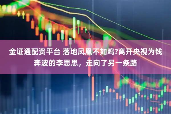 金证通配资平台 落地凤凰不如鸡?离开央视为钱奔波的李思思，走向了另一条路