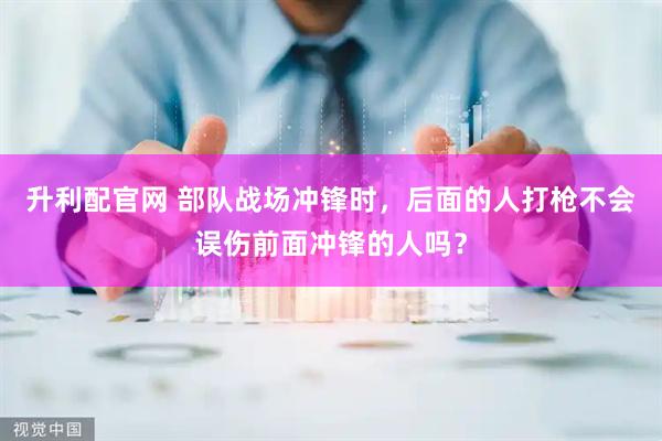 升利配官网 部队战场冲锋时，后面的人打枪不会误伤前面冲锋的人吗？
