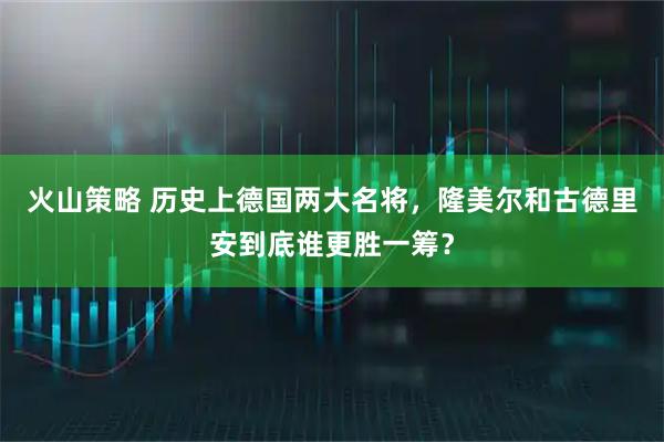 火山策略 历史上德国两大名将，隆美尔和古德里安到底谁更胜一筹？