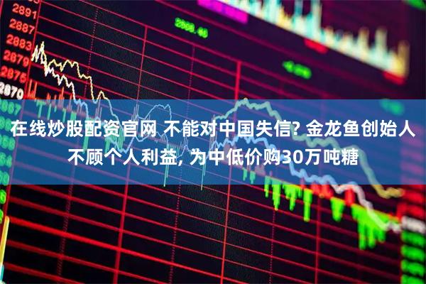 在线炒股配资官网 不能对中国失信? 金龙鱼创始人不顾个人利益, 为中低价购30万吨糖