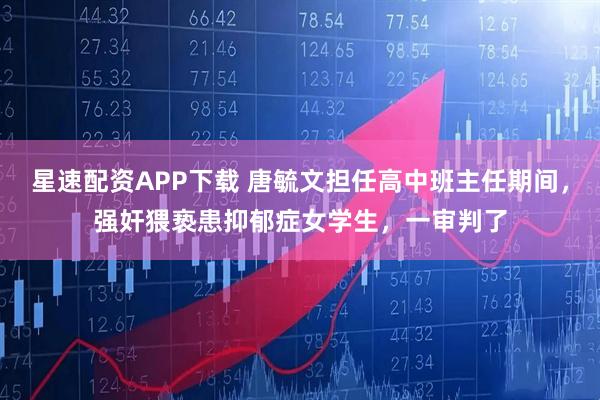 星速配资APP下载 唐毓文担任高中班主任期间，强奸猥亵患抑郁症女学生，一审判了