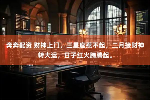 奔奔配资 财神上门，三星座惹不起，二月接财神转大运，日子红火腾腾起。