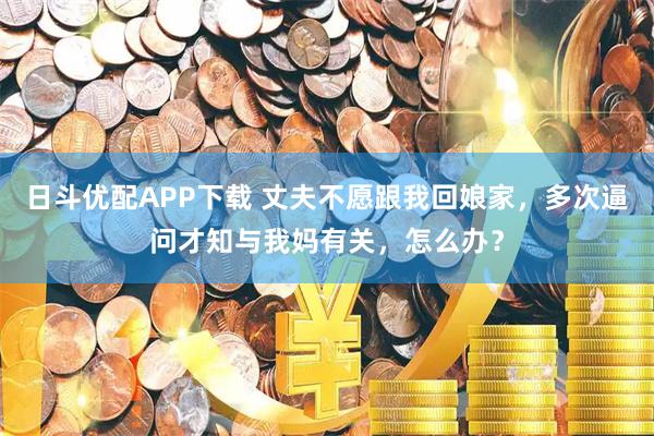 日斗优配APP下载 丈夫不愿跟我回娘家，多次逼问才知与我妈有关，怎么办？