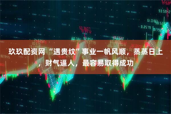 玖玖配资网 “遇贵纹”事业一帆风顺，蒸蒸日上，财气逼人，最容易取得成功