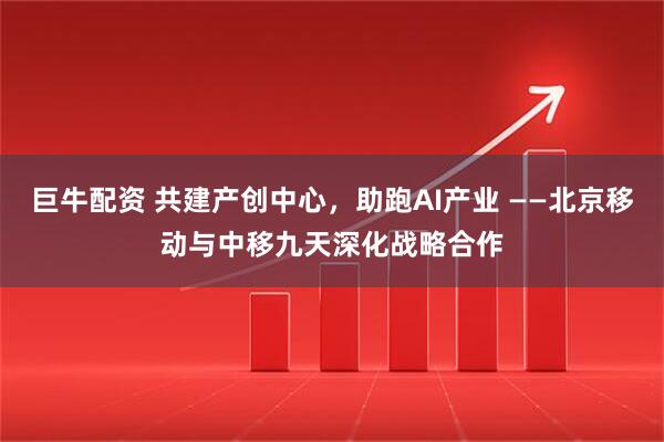 巨牛配资 共建产创中心，助跑AI产业 ——北京移动与中移九天深化战略合作