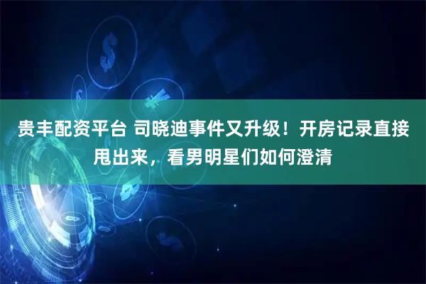贵丰配资平台 司晓迪事件又升级！开房记录直接甩出来，看男明星们如何澄清
